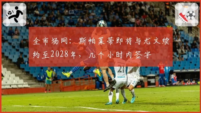 全市场网：斯帕莱蒂即将与尤文续约至2028年，几个小时内签字