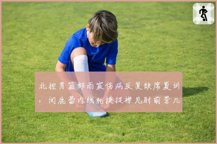 北控男篮邹雨宸伤病反复缺席夏训,闵鹿蕾内线轮换捉襟见肘前景几何?