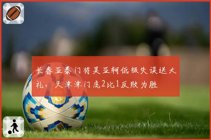 长春亚泰门将吴亚轲低级失误送大礼，天津津门虎2比1反败为胜