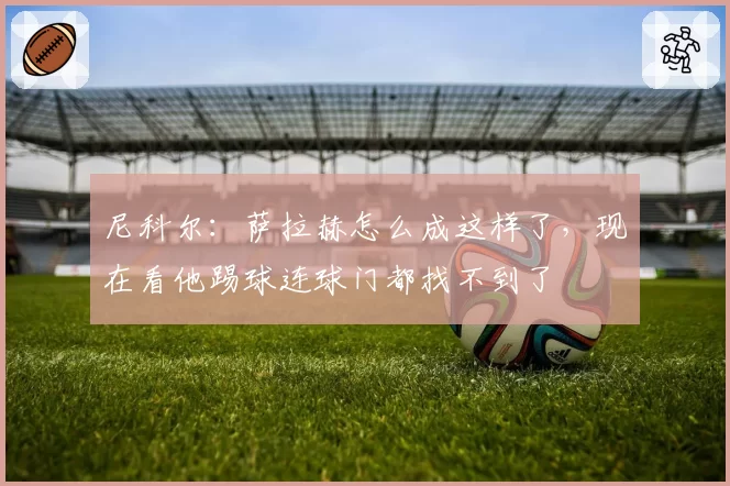 尼科尔：萨拉赫怎么成这样了，现在看他踢球连球门都找不到了