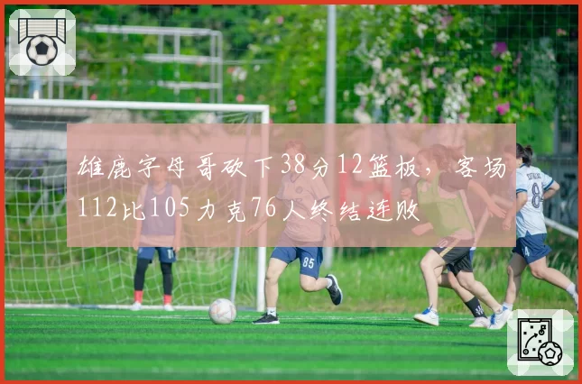 雄鹿字母哥砍下38分12篮板,客场112比105力克76人终结连败