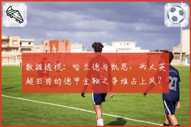 数据透视：哈兰德与凯恩，两大英超旧将的德甲金靴之争谁占上风？