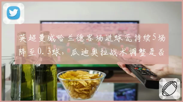 英超曼城哈兰德客场进球荒持续5场降至0.3球，瓜迪奥拉战术调整是否牺牲核心火力？