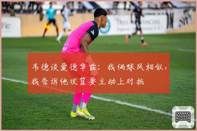 韦德谈爱德华兹：我俩球风相似，我告诉他攻筐要主动上对抗
