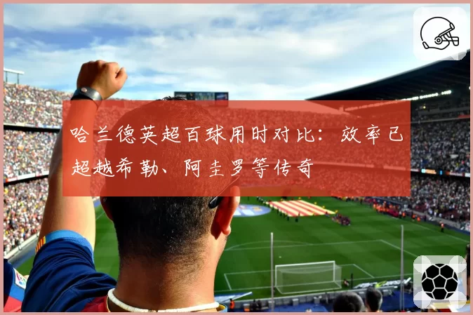 哈兰德英超百球用时对比：效率已超越希勒、阿圭罗等传奇