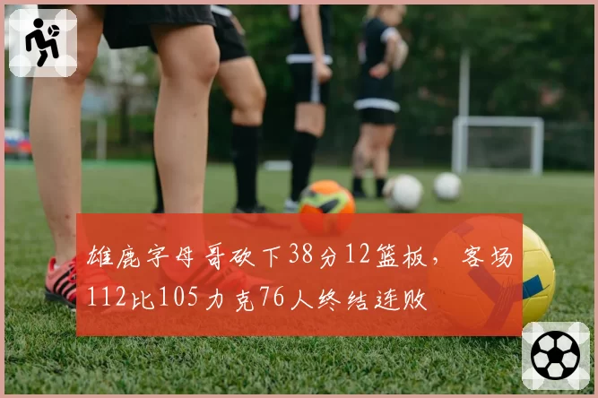 雄鹿字母哥砍下38分12篮板,客场112比105力克76人终结连败