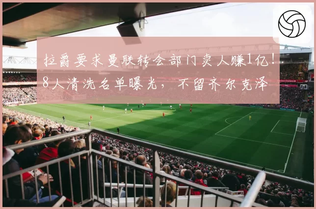 拉爵要求曼联转会部门卖人赚1亿！8人清洗名单曝光，不留齐尔克泽
