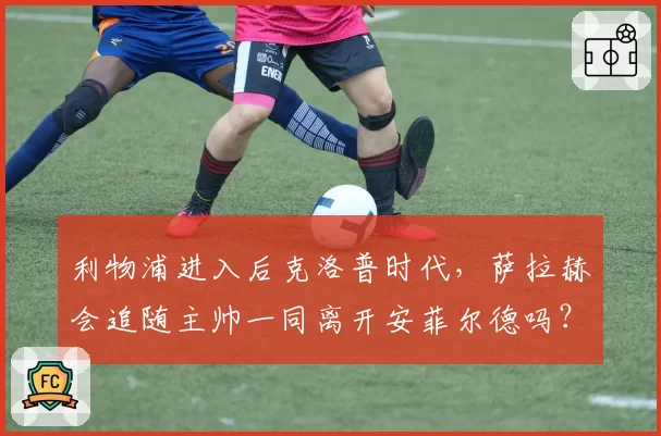 利物浦进入后克洛普时代，萨拉赫会追随主帅一同离开安菲尔德吗？