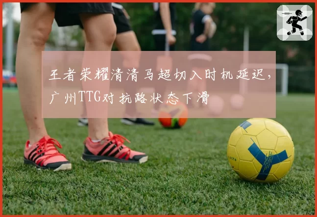 王者荣耀清清马超切入时机延迟，广州TTG对抗路状态下滑