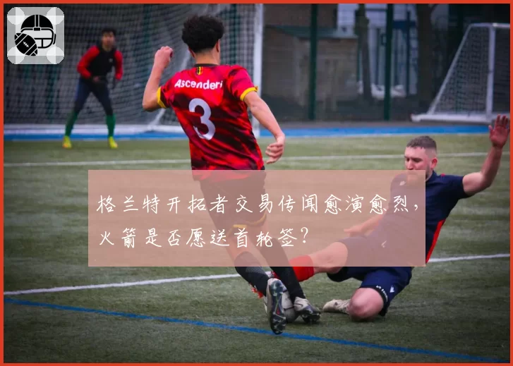 格兰特开拓者交易传闻愈演愈烈，火箭是否愿送首轮签？