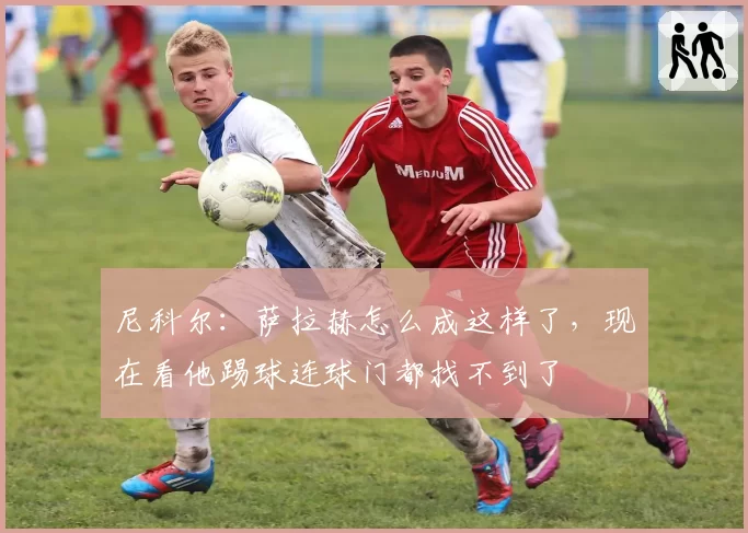 尼科尔：萨拉赫怎么成这样了，现在看他踢球连球门都找不到了