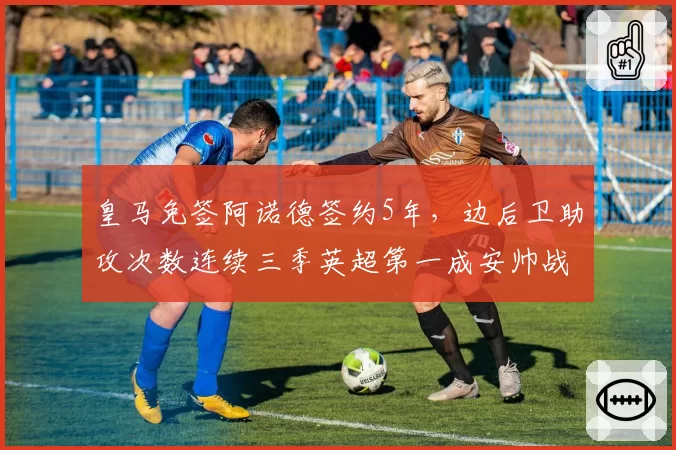 皇马免签阿诺德签约5年,边后卫助攻次数连续三季英超第一成安帅战术新核