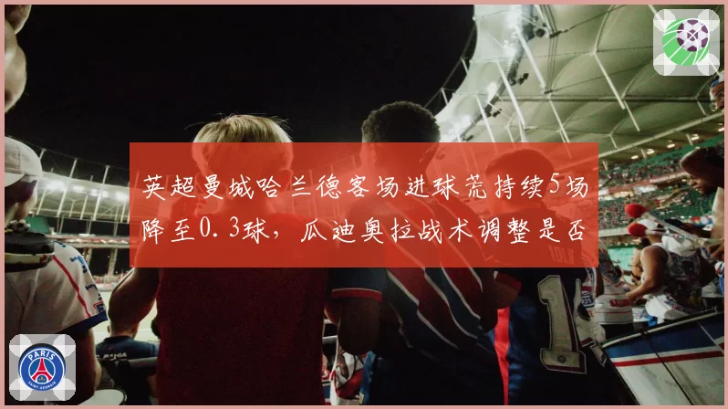 英超曼城哈兰德客场进球荒持续5场降至0.3球，瓜迪奥拉战术调整是否牺牲核心火力？