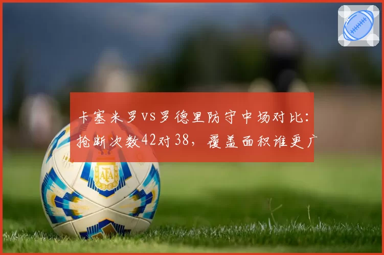卡塞米罗vs罗德里防守中场对比：抢断次数42对38，覆盖面积谁更广？
