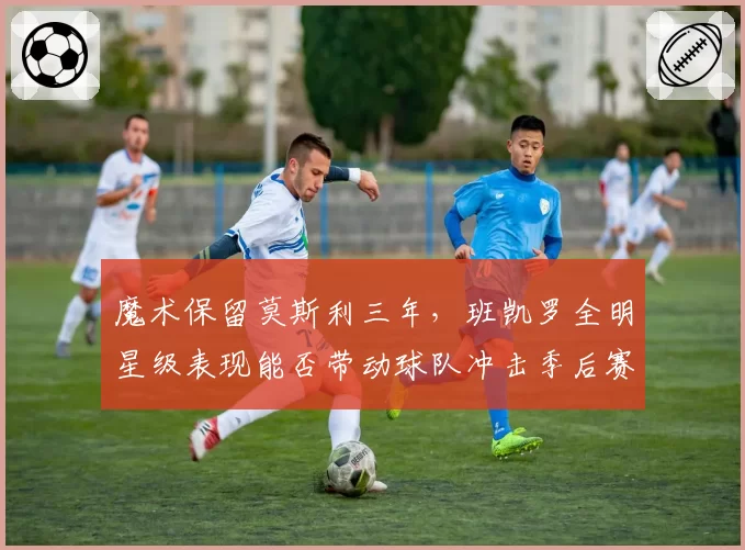魔术保留莫斯利三年，班凯罗全明星级表现能否带动球队冲击季后赛？