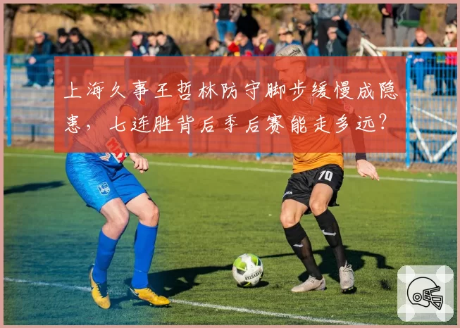上海久事王哲林防守脚步缓慢成隐患，七连胜背后季后赛能走多远？