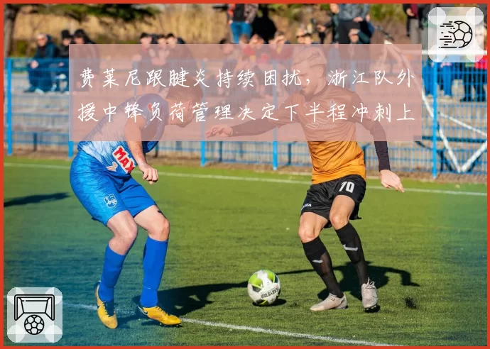 费莱尼跟腱炎持续困扰，浙江队外援中锋负荷管理决定下半程冲刺上限