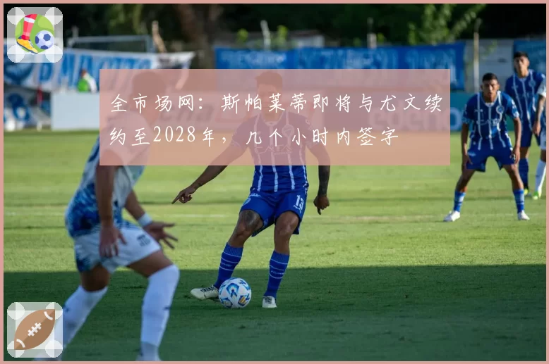 全市场网：斯帕莱蒂即将与尤文续约至2028年，几个小时内签字