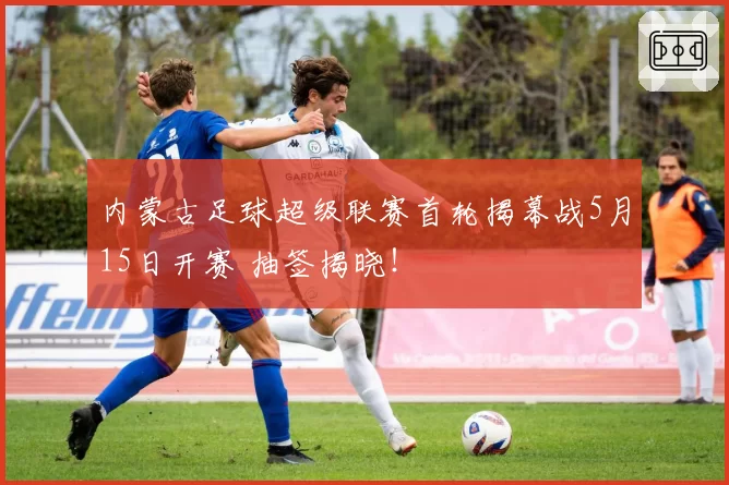 内蒙古足球超级联赛首轮揭幕战5月15日开赛 抽签揭晓！