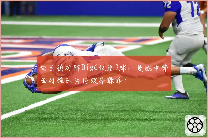 哈兰德对阵Big6仅进3球,曼城中锋面对强队为何效率骤降?