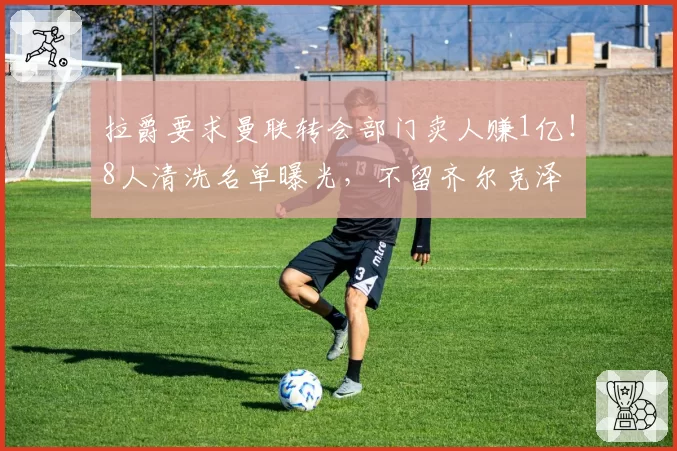 拉爵要求曼联转会部门卖人赚1亿！8人清洗名单曝光，不留齐尔克泽