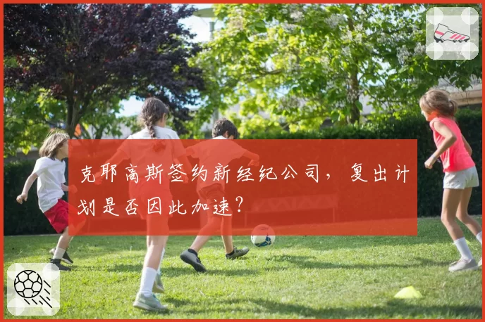 克耶高斯签约新经纪公司，复出计划是否因此加速？