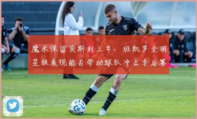 魔术保留莫斯利三年，班凯罗全明星级表现能否带动球队冲击季后赛？