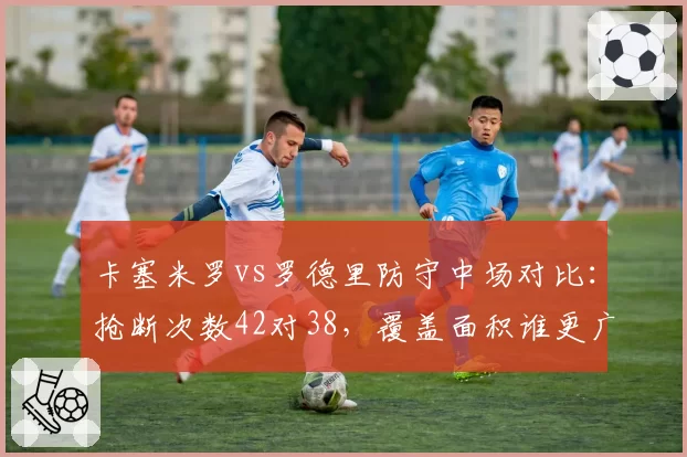 卡塞米罗vs罗德里防守中场对比：抢断次数42对38，覆盖面积谁更广？