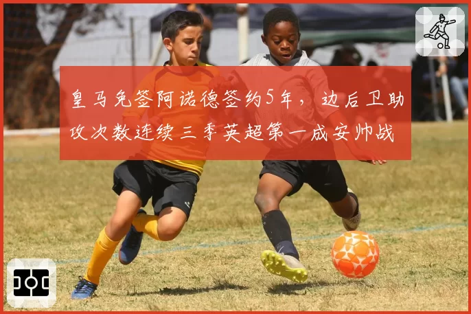 皇马免签阿诺德签约5年,边后卫助攻次数连续三季英超第一成安帅战术新核