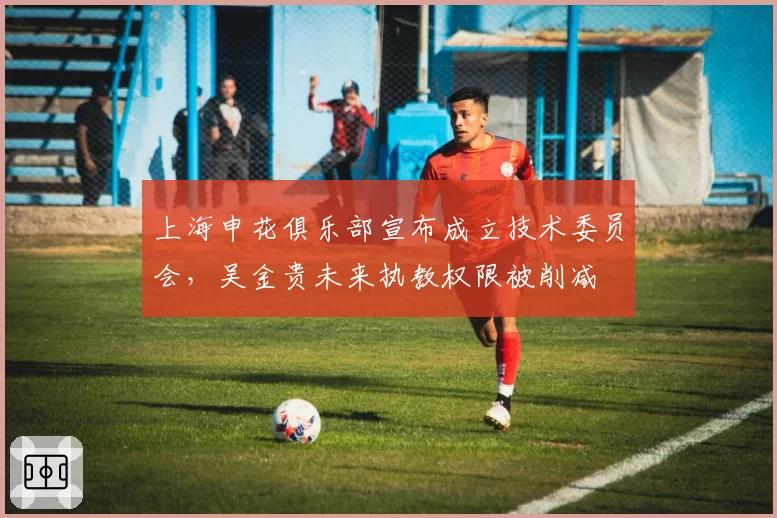 上海申花俱乐部宣布成立技术委员会，吴金贵未来执教权限被削减