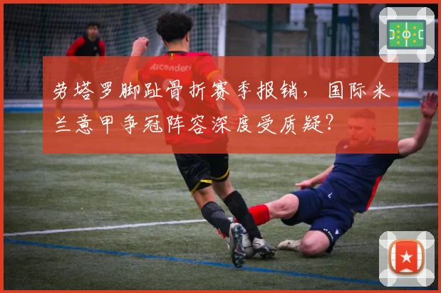 劳塔罗脚趾骨折赛季报销,国际米兰意甲争冠阵容深度受质疑?