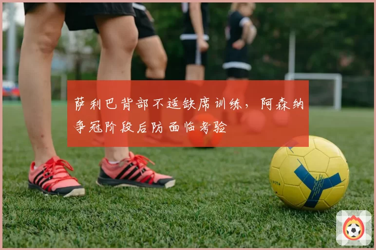 萨利巴背部不适缺席训练，阿森纳争冠阶段后防面临考验