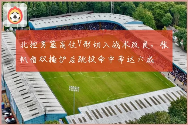 北控男篮高位V形切入战术改良，张帆借双掩护后跳投命中率达六成