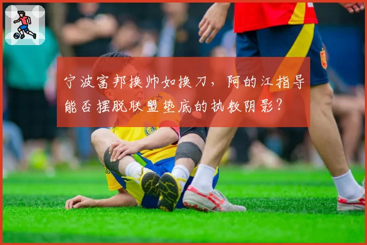宁波富邦换帅如换刀,阿的江指导能否摆脱联盟垫底的执教阴影?