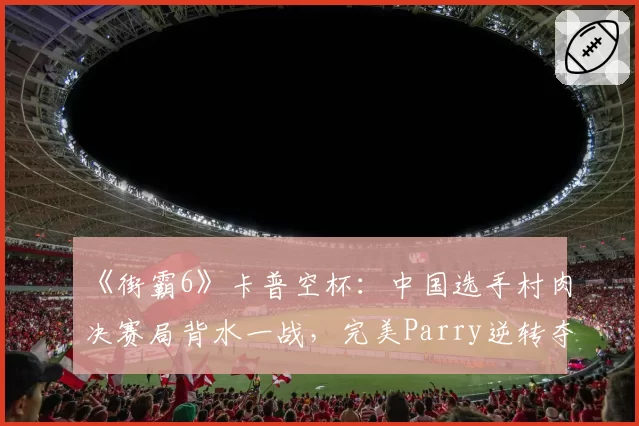《街霸6》卡普空杯：中国选手村肉决赛局背水一战，完美Parry逆转夺冠瞬间引爆全场