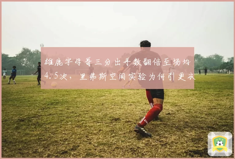 雄鹿字母哥三分出手数翻倍至场均4.5次,里弗斯空间实验为何引更衣室不满?