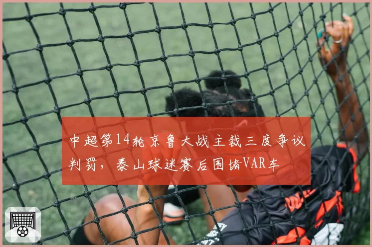 中超第14轮京鲁大战主裁三度争议判罚，泰山球迷赛后围堵VAR车