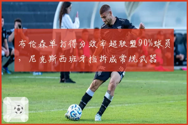 布伦森单打得分效率超联盟90%球员,尼克斯西班牙挡拆成常规武器