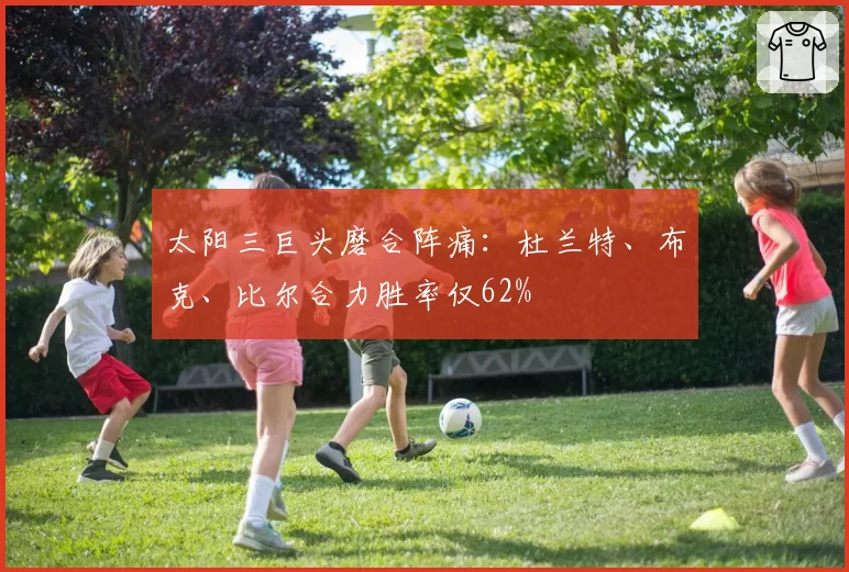 太阳三巨头磨合阵痛:杜兰特、布克、比尔合力胜率仅62%