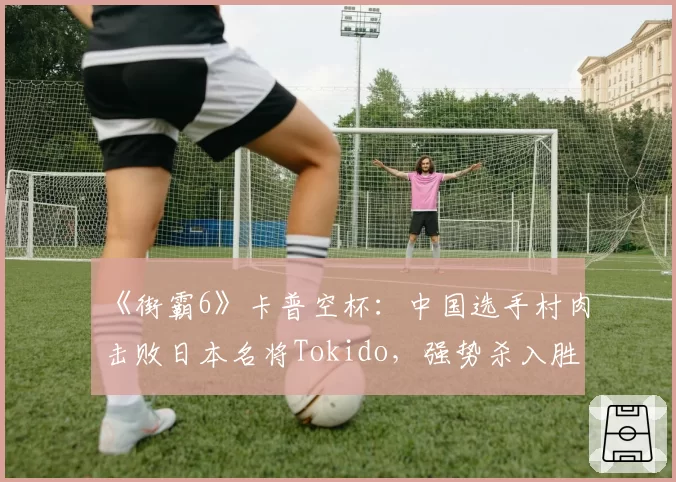 《街霸6》卡普空杯：中国选手村肉击败日本名将Tokido，强势杀入胜者组决赛