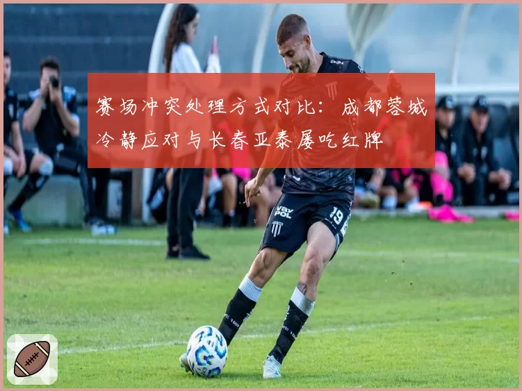 赛场冲突处理方式对比：成都蓉城冷静应对与长春亚泰屡吃红牌