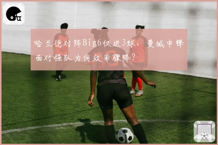 哈兰德对阵Big6仅进3球,曼城中锋面对强队为何效率骤降?