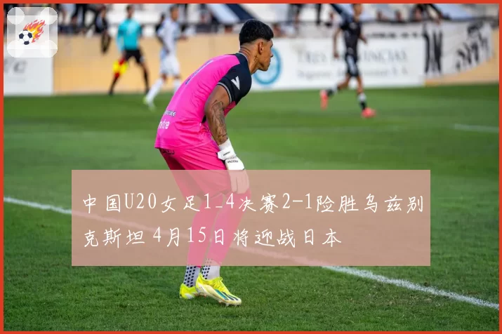 中国U20女足1_4决赛2-1险胜乌兹别克斯坦 4月15日将迎战日本