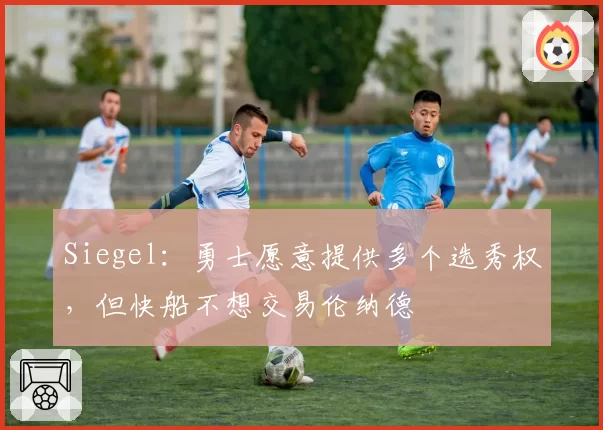 Siegel：勇士愿意提供多个选秀权，但快船不想交易伦纳德