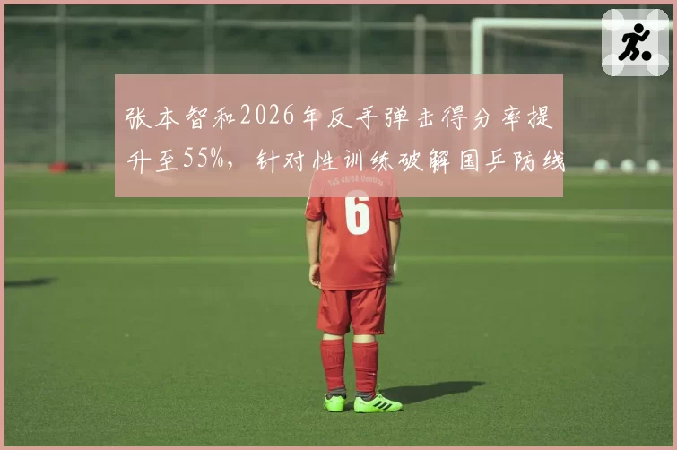 张本智和2026年反手弹击得分率提升至55%,针对性训练破解国乒防线