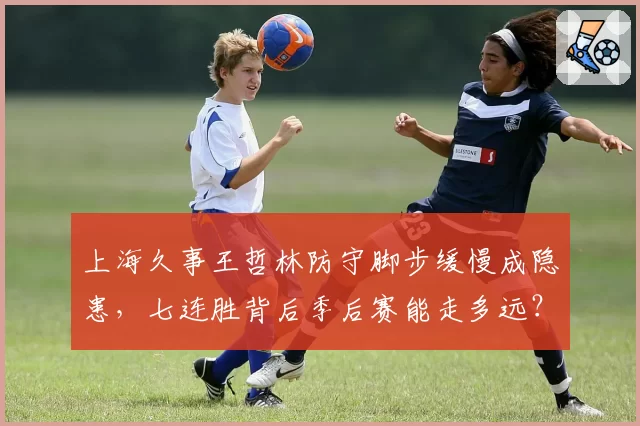 上海久事王哲林防守脚步缓慢成隐患，七连胜背后季后赛能走多远？