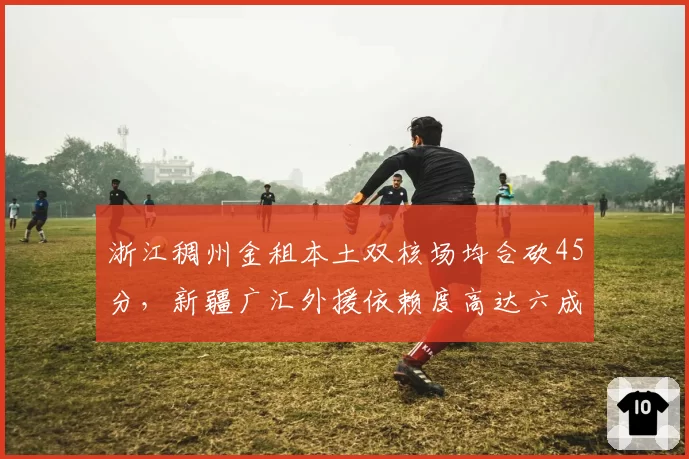 浙江稠州金租本土双核场均合砍45分,新疆广汇外援依赖度高达六成对比鲜明
