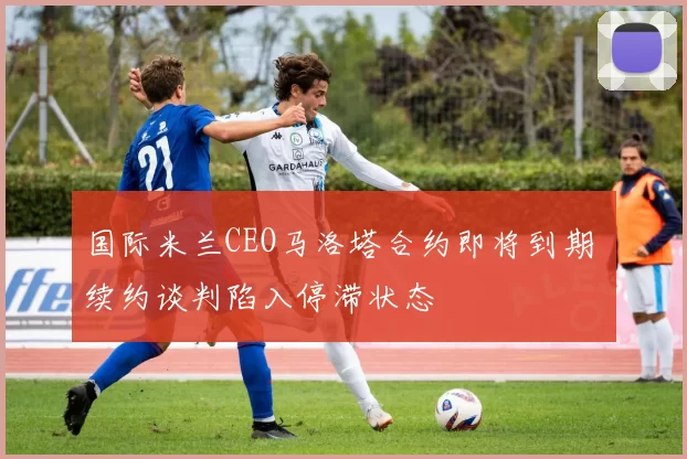国际米兰CEO马洛塔合约即将到期 续约谈判陷入停滞状态