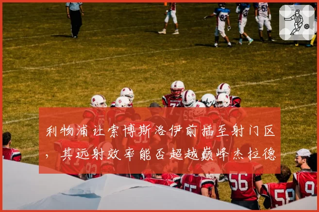 利物浦让索博斯洛伊前插至射门区,其远射效率能否超越巅峰杰拉德