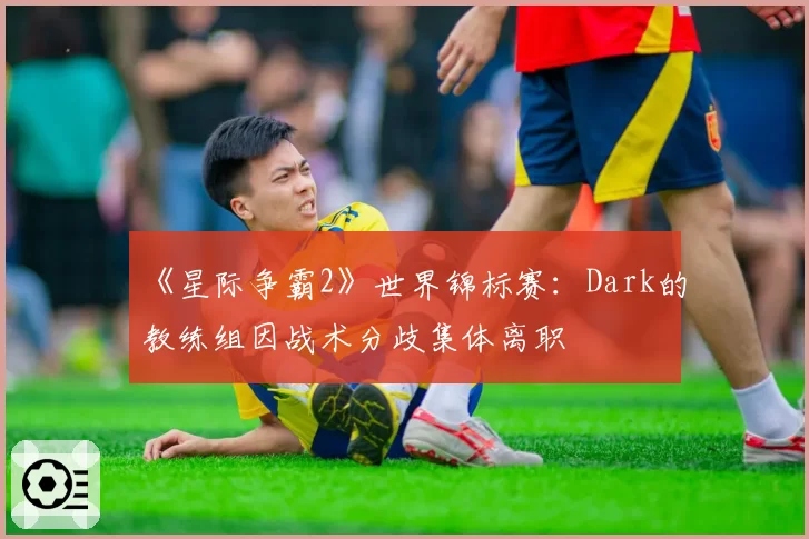 《星际争霸2》世界锦标赛:Dark的教练组因战术分歧集体离职